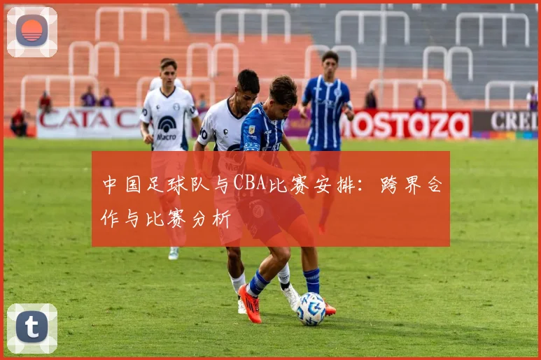 中国足球队与CBA比赛安排：跨界合作与比赛分析