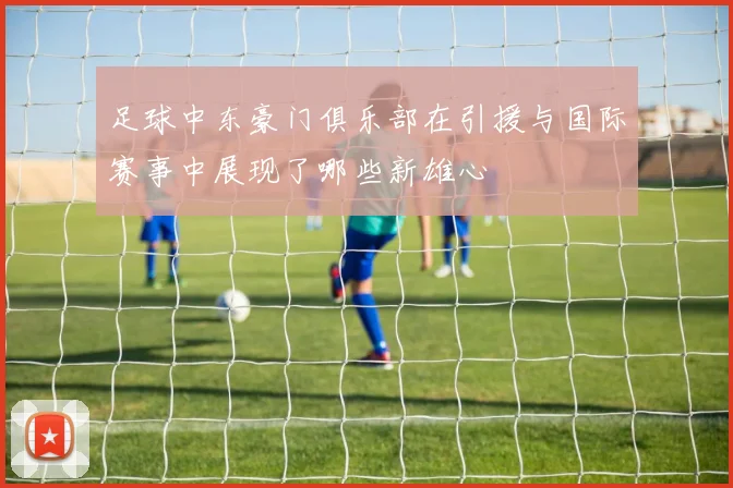 足球中东豪门俱乐部在引援与国际赛事中展现了哪些新雄心